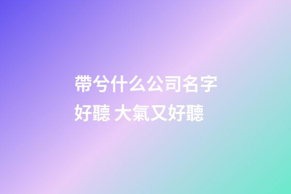 帶兮什么公司名字好聽 大氣又好聽-第1張-公司起名-玄機派